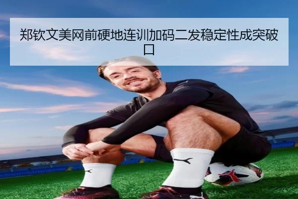 郑钦文美网前硬地连训加码二发稳定性成突破口 | leyu.com